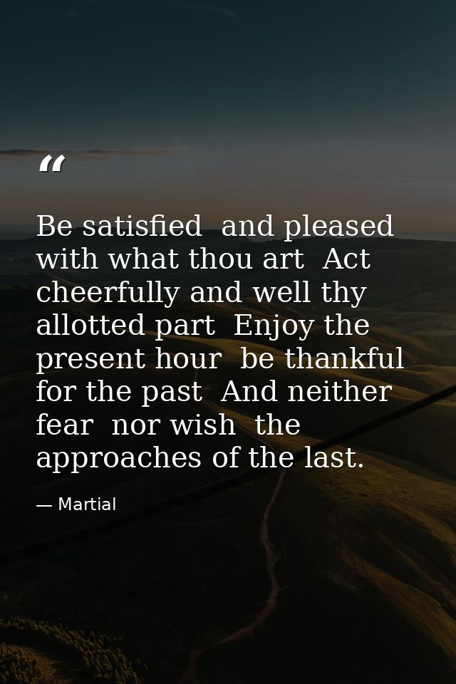 Be satisfied  and pleased with what thou art  Act cheerfully and well thy allotted part  Enjoy the present hour  be than — Martial