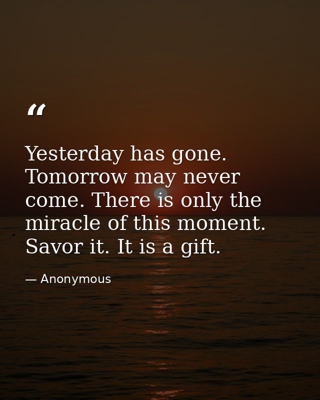 Yesterday has gone. Tomorrow may never come. There is only the miracle of this moment. Savor it. It is a gift. — Anonymous