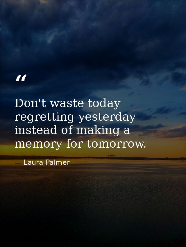 Don't waste today regretting yesterday instead of making a memory for tomorrow. — Laura Palmer