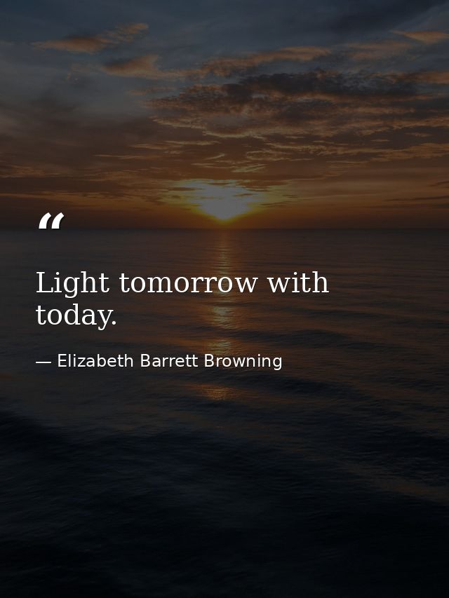 Light tomorrow with today. — Elizabeth Barrett Browning