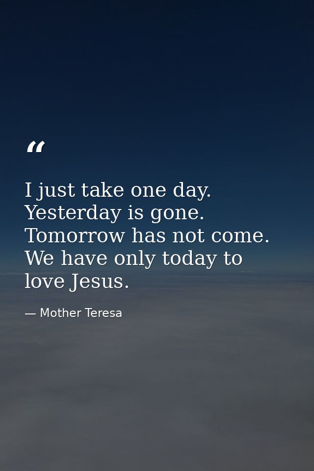 I just take one day. Yesterday is gone. Tomorrow has not come. We have only today to love Jesus. — Mother Teresa