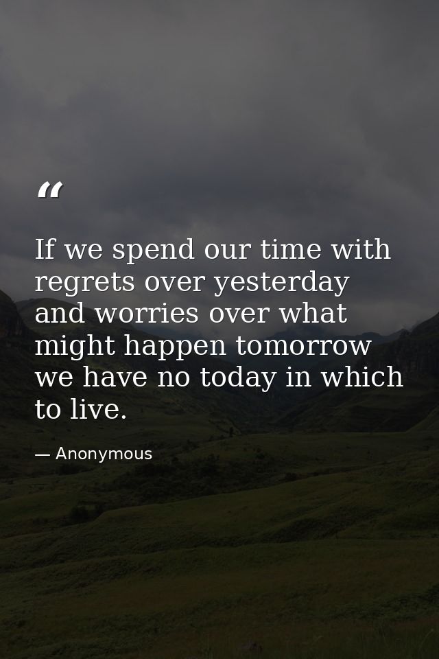 If we spend our time with regrets over yesterday  and worries over what might happen tomorrow  we have no today in which — Anonymous