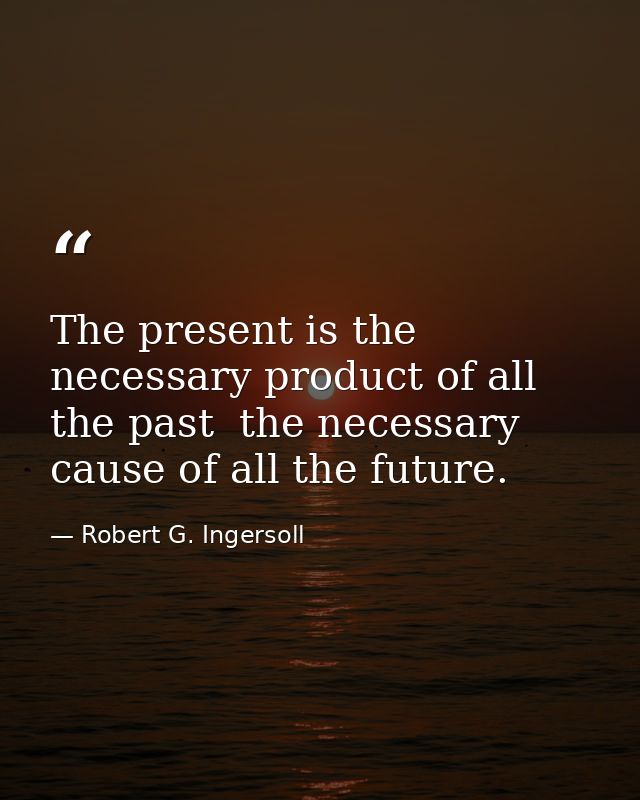 The present is the necessary product of all the past  the necessary cause of all the future. — Robert G. Ingersoll