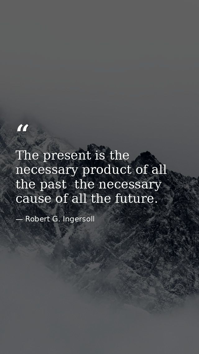 The present is the necessary product of all the past  the necessary cause of all the future. — Robert G. Ingersoll
