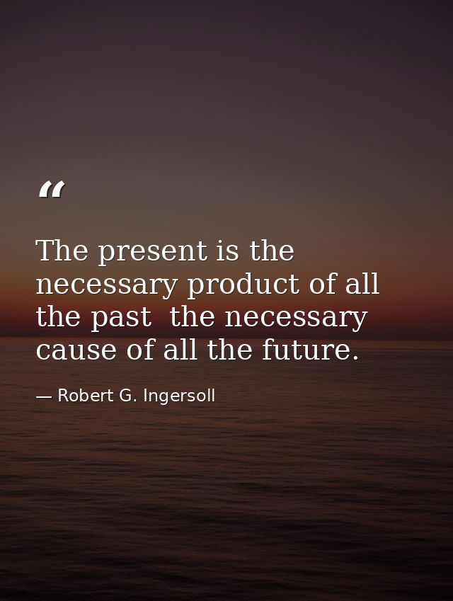 The present is the necessary product of all the past  the necessary cause of all the future. — Robert G. Ingersoll