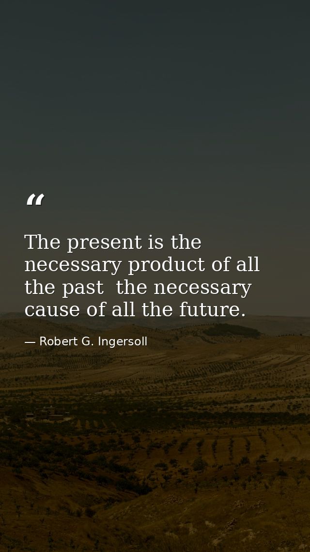 The present is the necessary product of all the past  the necessary cause of all the future. — Robert G. Ingersoll