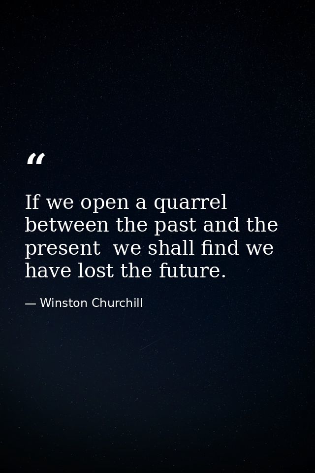 If we open a quarrel between the past and the present  we shall find we have lost the future. — Winston Churchill