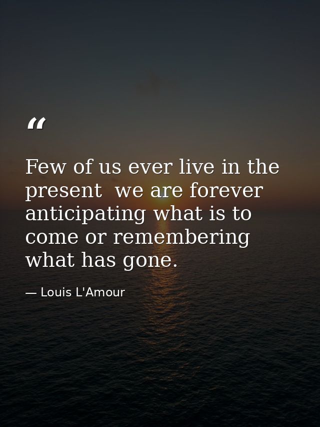 Few of us ever live in the present  we are forever anticipating what is to come or remembering what has gone. — Louis L'Amour