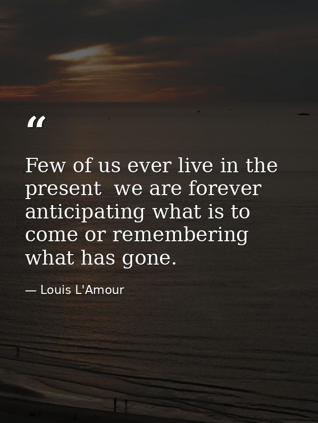 Few of us ever live in the present  we are forever anticipating what is to come or remembering what has gone. — Louis L'Amour