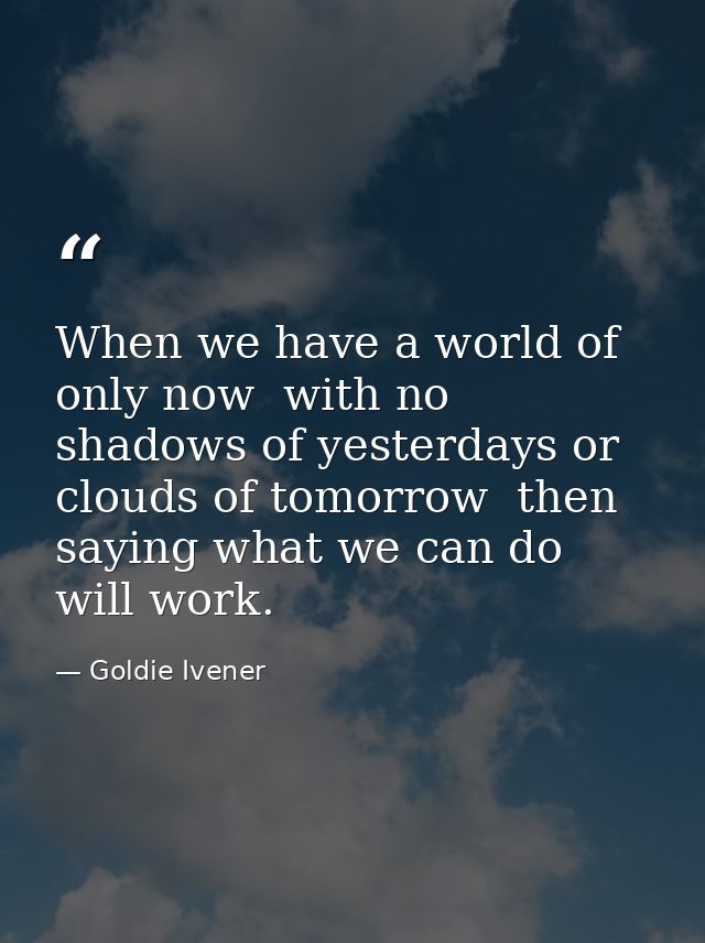 When we have a world of only now  with no shadows of yesterdays or clouds of tomorrow  then saying what we can do will w — Goldie Ivener