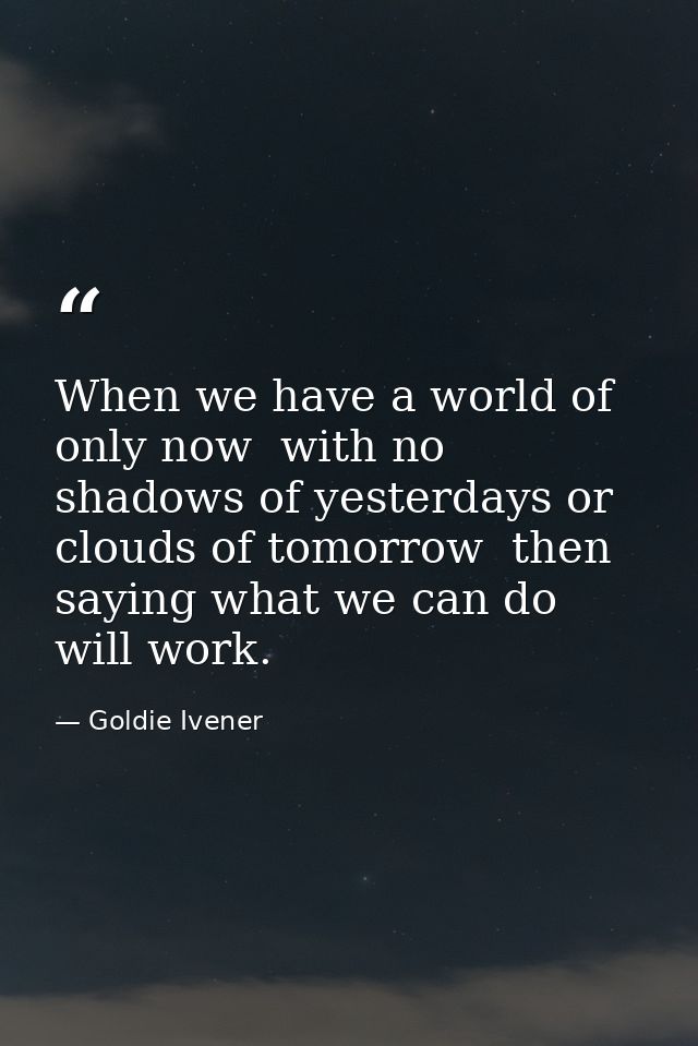 When we have a world of only now  with no shadows of yesterdays or clouds of tomorrow  then saying what we can do will w — Goldie Ivener