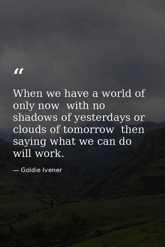 When we have a world of only now  with no shadows of yesterdays or clouds of tomorrow  then saying what we can do will w — Goldie Ivener