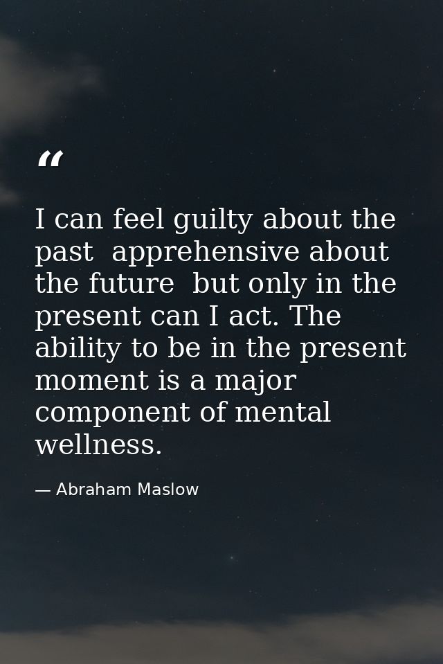 I can feel guilty about the past  apprehensive about the future  but only in the present can I act. The ability to be in — Abraham Maslow