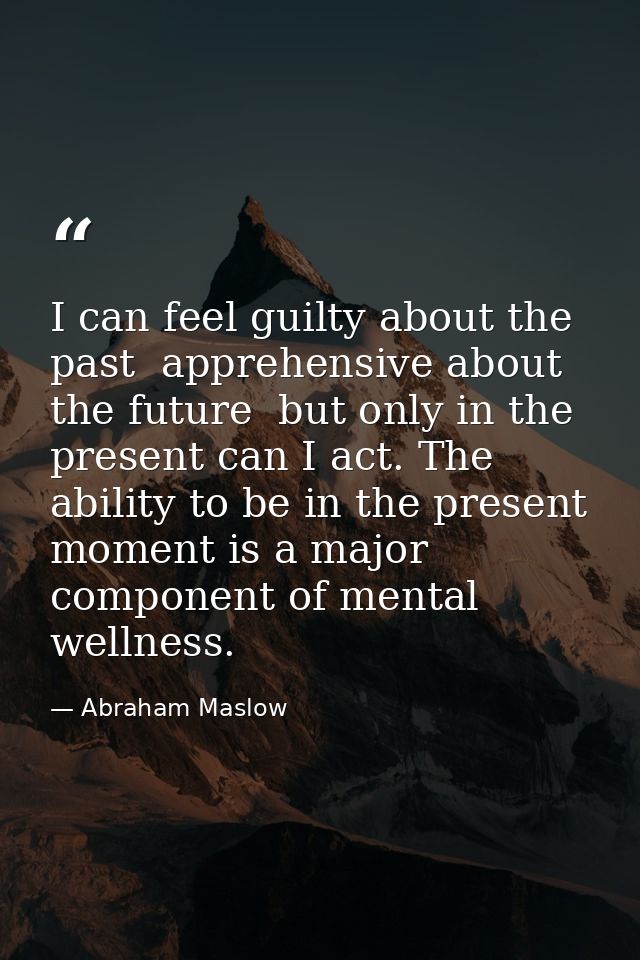 I can feel guilty about the past  apprehensive about the future  but only in the present can I act. The ability to be in — Abraham Maslow