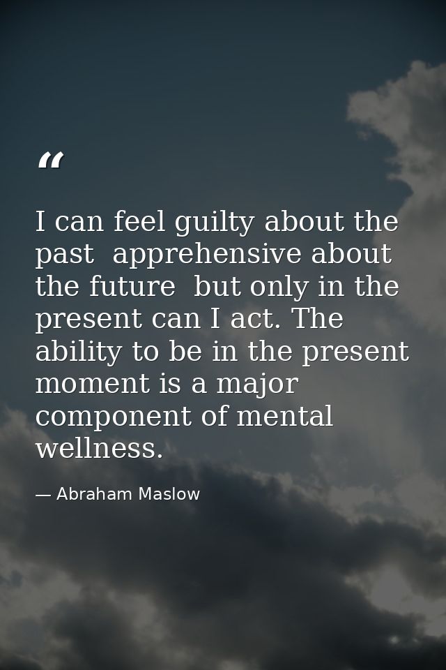 I can feel guilty about the past  apprehensive about the future  but only in the present can I act. The ability to be in — Abraham Maslow