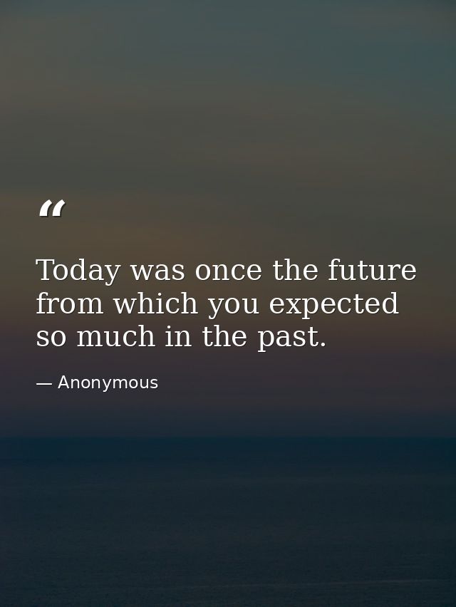 Today was once the future from which you expected so much in the past. — Anonymous