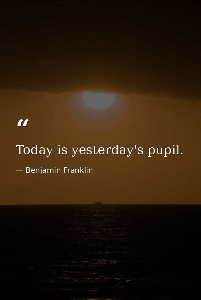 Today is yesterday's pupil. — Benjamin Franklin