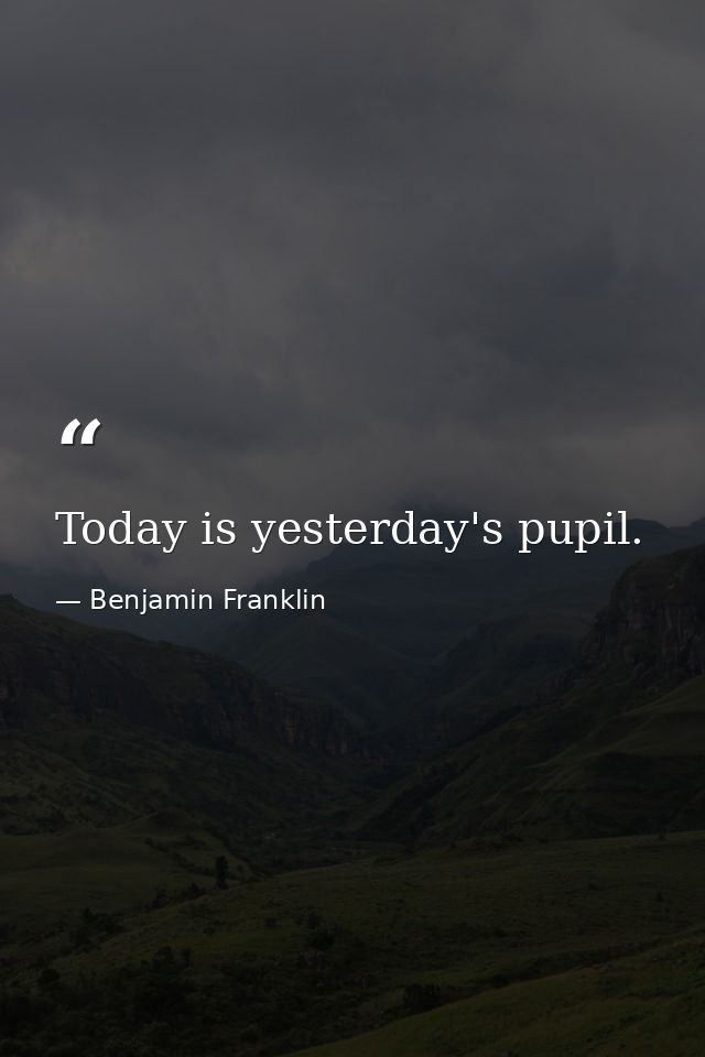 Today is yesterday's pupil. — Benjamin Franklin