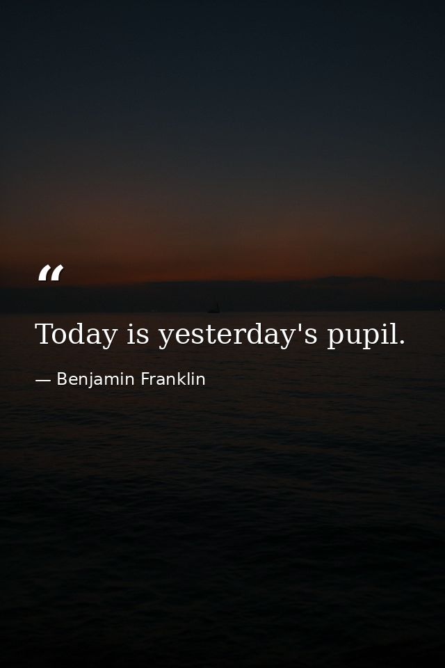 Today is yesterday's pupil. — Benjamin Franklin