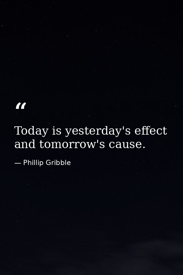 Today is yesterday's effect and tomorrow's cause. — Phillip Gribble