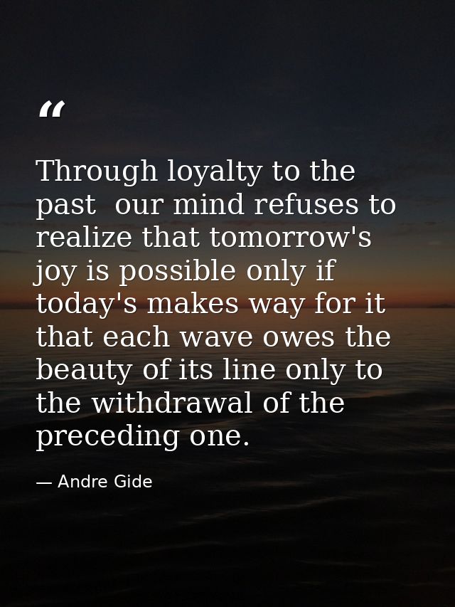 Through loyalty to the past  our mind refuses to realize that tomorrow's joy is possible only if today's makes way for i — Andre Gide