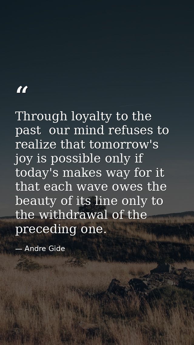 Through loyalty to the past  our mind refuses to realize that tomorrow's joy is possible only if today's makes way for i — Andre Gide