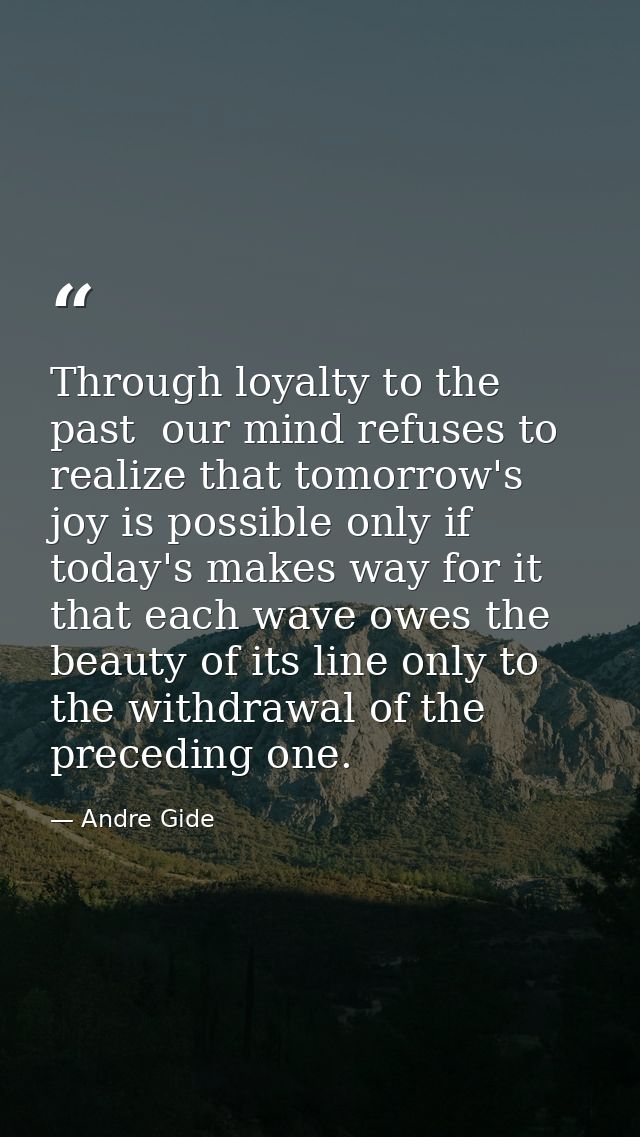 Through loyalty to the past  our mind refuses to realize that tomorrow's joy is possible only if today's makes way for i — Andre Gide