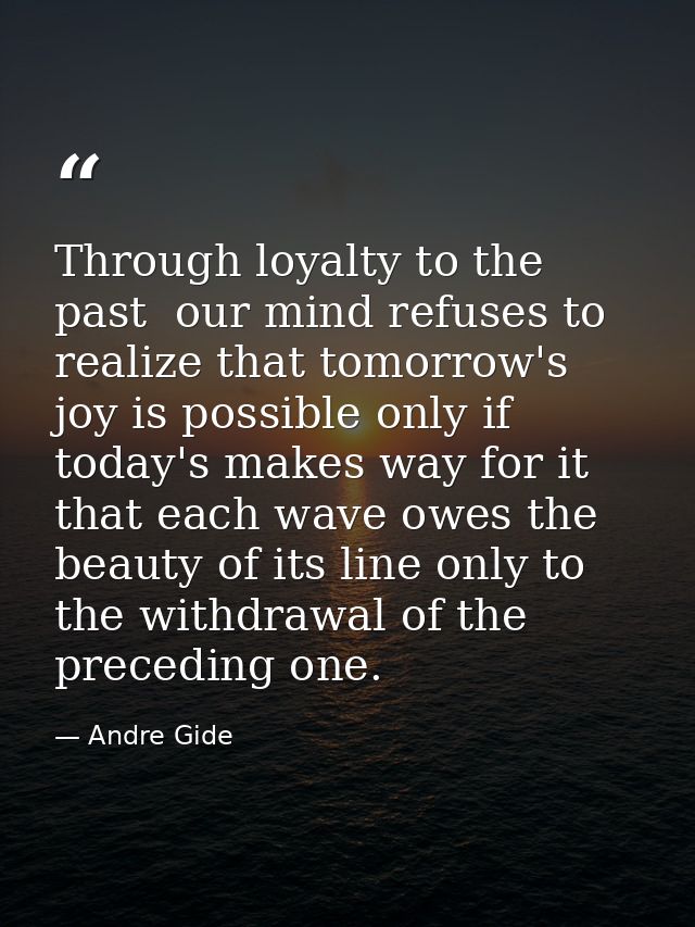 Through loyalty to the past  our mind refuses to realize that tomorrow's joy is possible only if today's makes way for i — Andre Gide