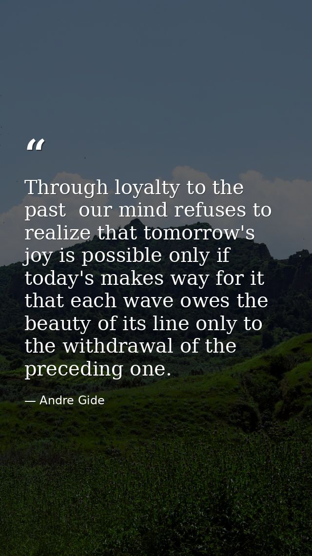Through loyalty to the past  our mind refuses to realize that tomorrow's joy is possible only if today's makes way for i — Andre Gide
