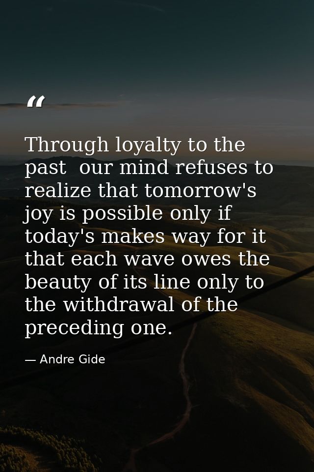 Through loyalty to the past  our mind refuses to realize that tomorrow's joy is possible only if today's makes way for i — Andre Gide
