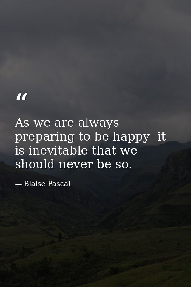 As we are always preparing to be happy  it is inevitable that we should never be so. — Blaise Pascal