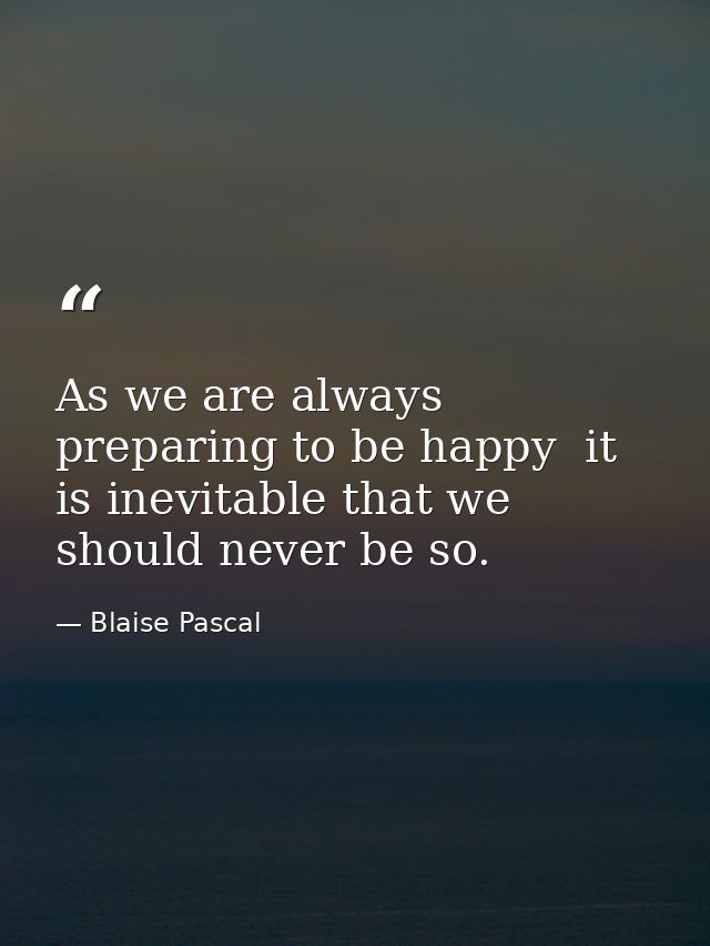 As we are always preparing to be happy  it is inevitable that we should never be so. — Blaise Pascal