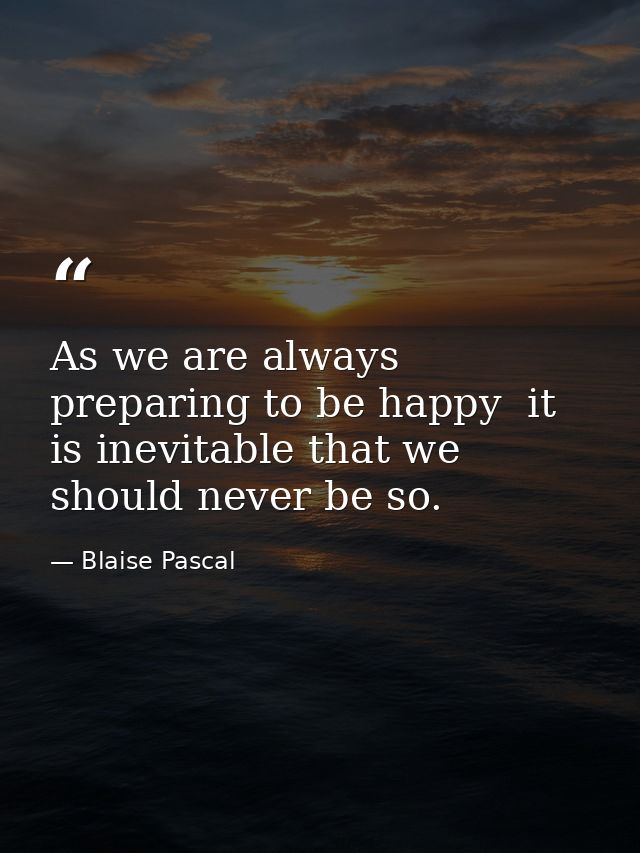 As we are always preparing to be happy  it is inevitable that we should never be so. — Blaise Pascal