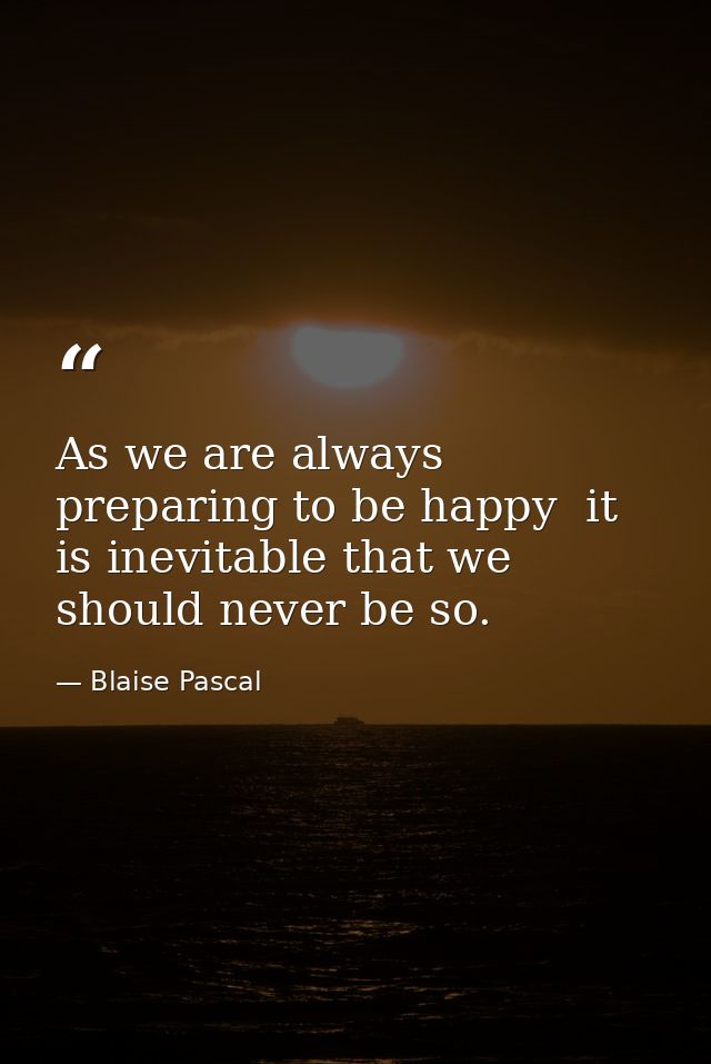As we are always preparing to be happy  it is inevitable that we should never be so. — Blaise Pascal