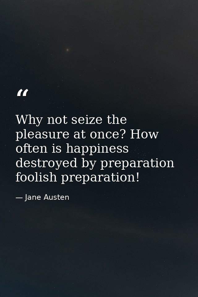 Why not seize the pleasure at once? How often is happiness destroyed by preparation  foolish preparation! — Jane Austen