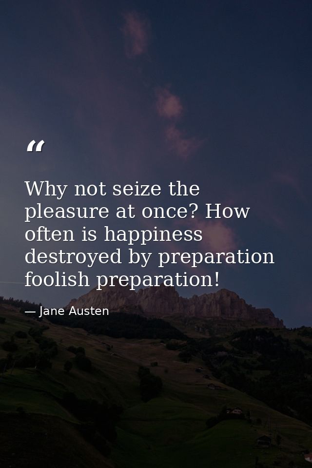 Why not seize the pleasure at once? How often is happiness destroyed by preparation  foolish preparation! — Jane Austen