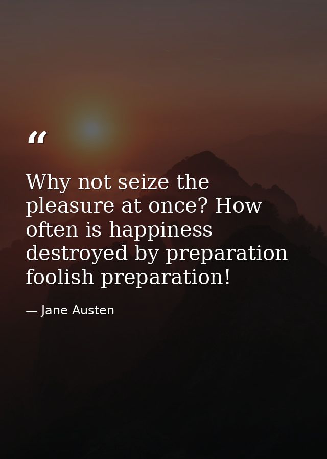 Why not seize the pleasure at once? How often is happiness destroyed by preparation  foolish preparation! — Jane Austen