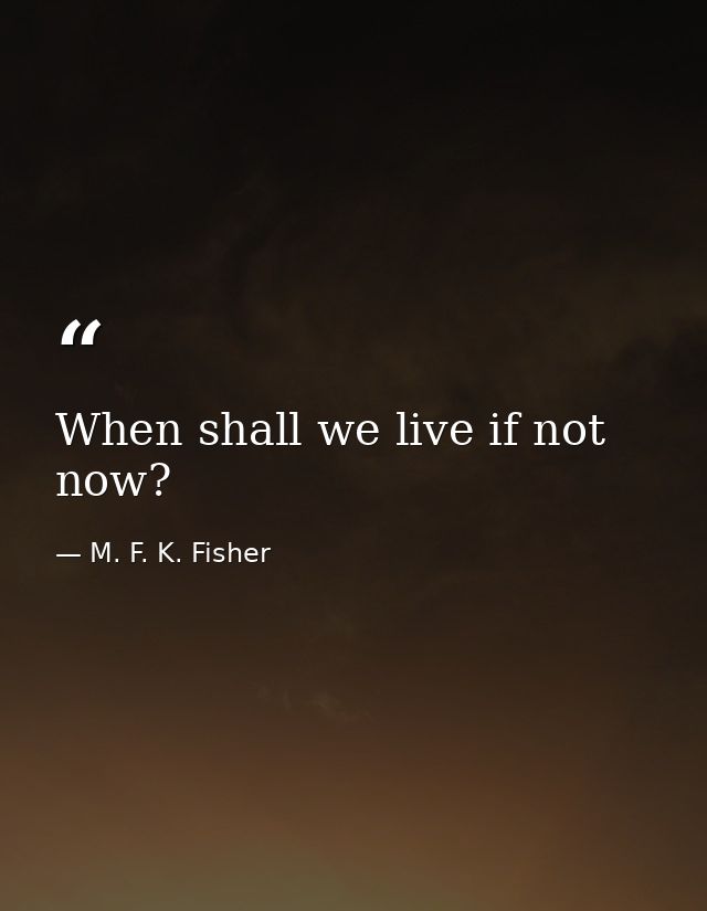 When shall we live if not now? — M. F. K. Fisher
