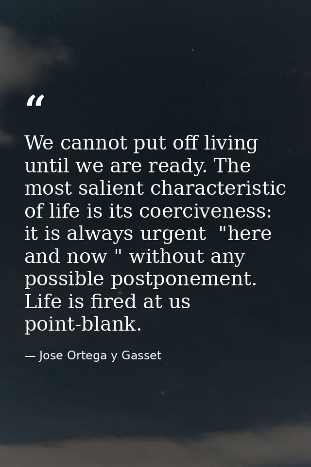We cannot put off living until we are ready. The most salient characteristic of life is its coerciveness: it is always u — Jose Ortega y Gasset