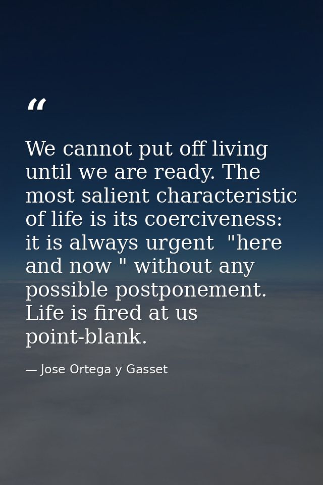 We cannot put off living until we are ready. The most salient characteristic of life is its coerciveness: it is always u — Jose Ortega y Gasset