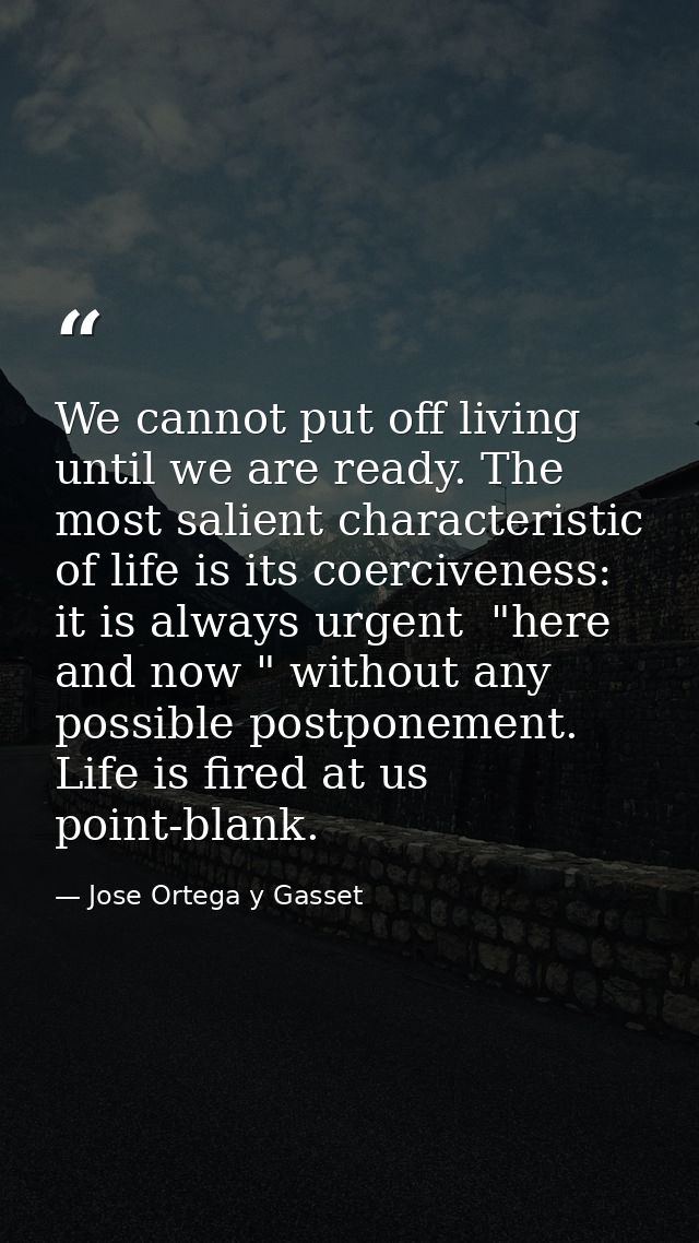 We cannot put off living until we are ready. The most salient characteristic of life is its coerciveness: it is always u — Jose Ortega y Gasset