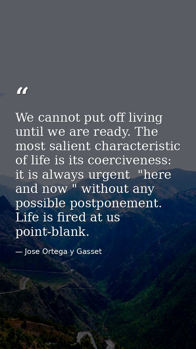 We cannot put off living until we are ready. The most salient characteristic of life is its coerciveness: it is always u — Jose Ortega y Gasset