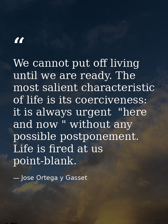 We cannot put off living until we are ready. The most salient characteristic of life is its coerciveness: it is always u — Jose Ortega y Gasset