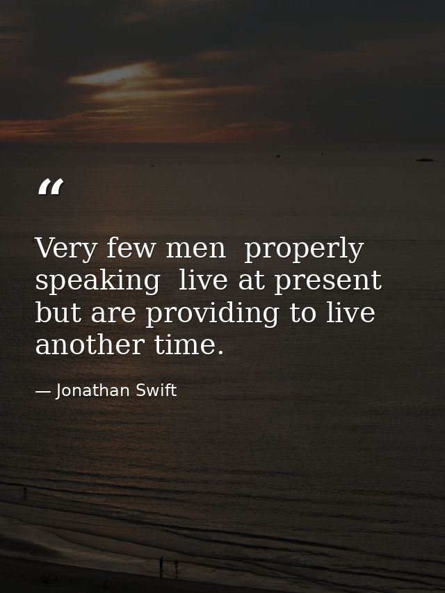 Very few men  properly speaking  live at present  but are providing to live another time. — Jonathan Swift