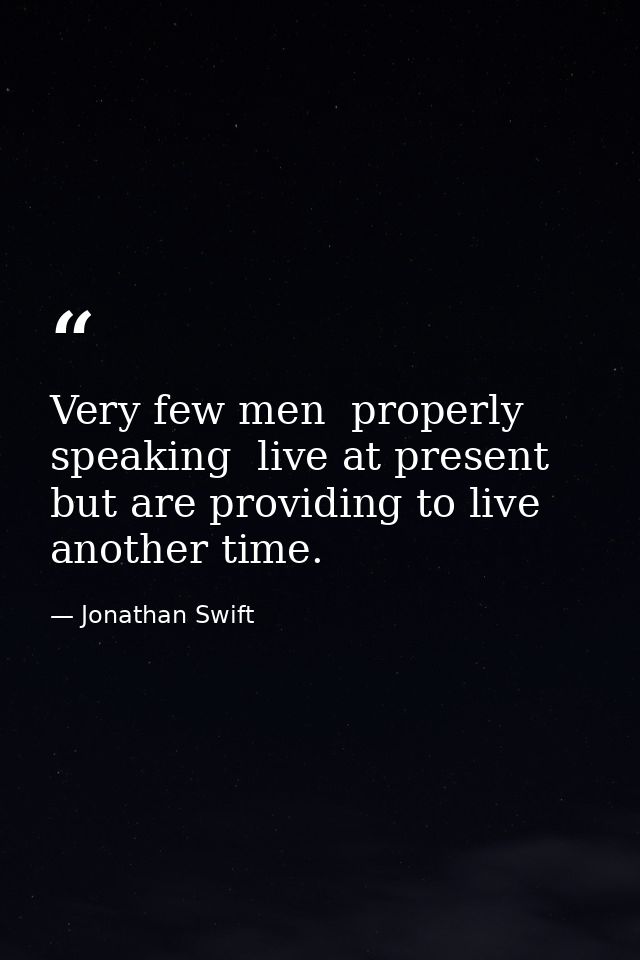 Very few men  properly speaking  live at present  but are providing to live another time. — Jonathan Swift