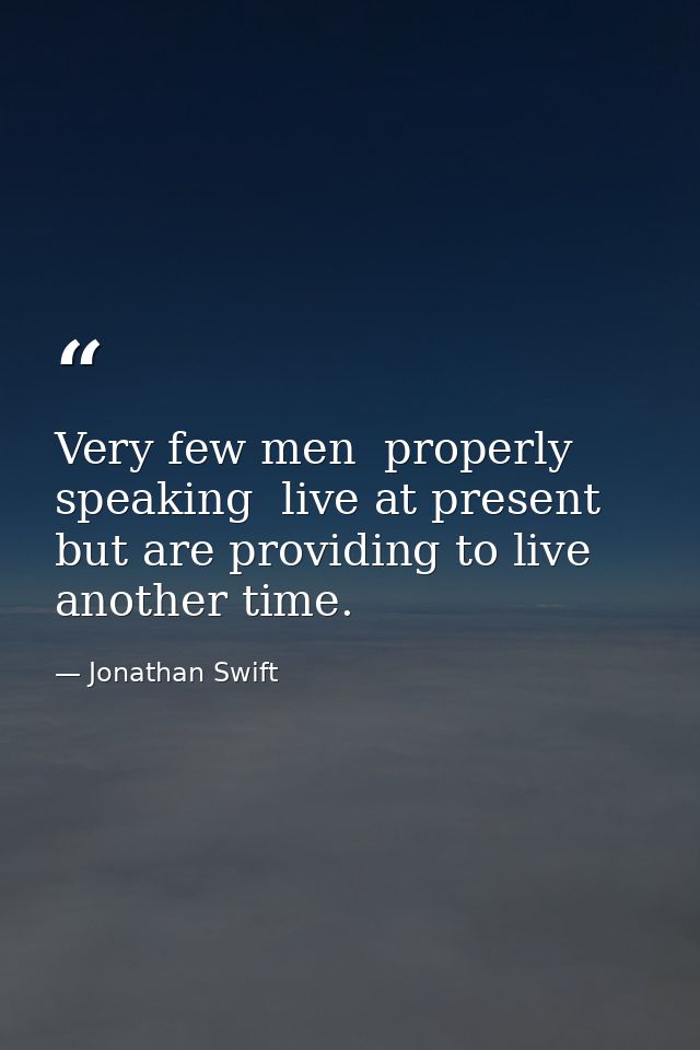 Very few men  properly speaking  live at present  but are providing to live another time. — Jonathan Swift