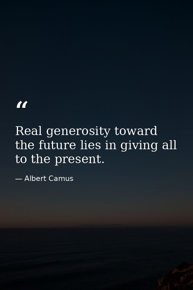 Real generosity toward the future lies in giving all to the present. — Albert Camus