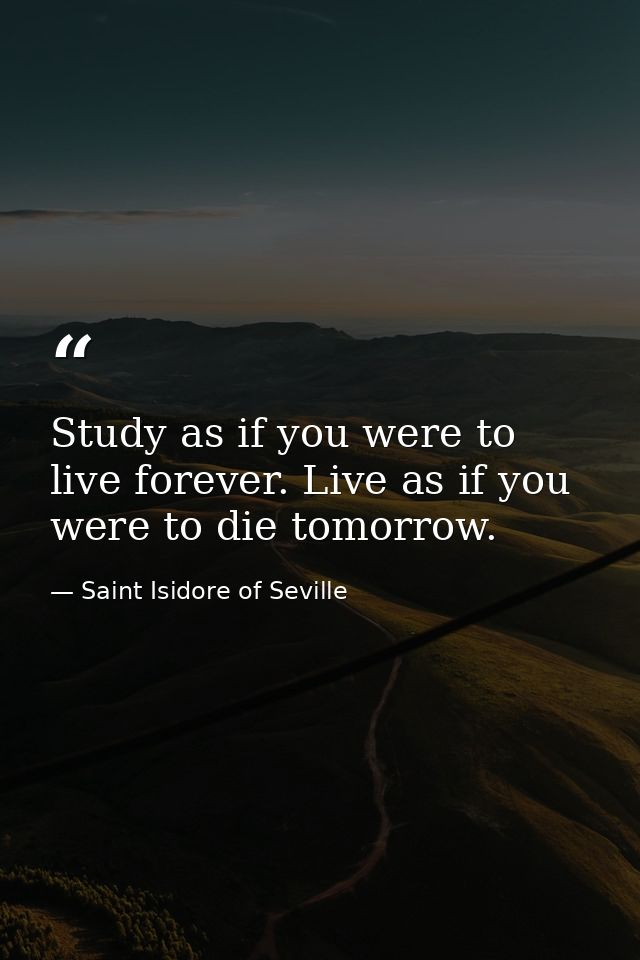 Study as if you were to live forever. Live as if you were to die tomorrow. — Saint Isidore of Seville