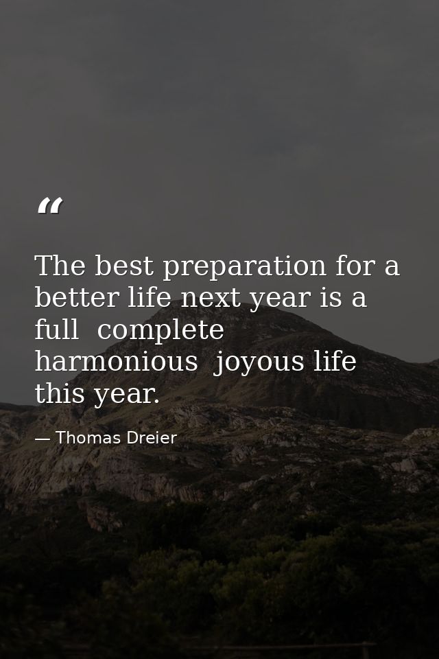 The best preparation for a better life next year is a full  complete  harmonious  joyous life this year. — Thomas Dreier