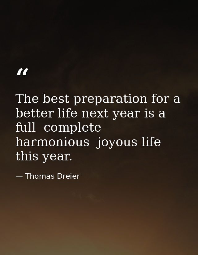 The best preparation for a better life next year is a full  complete  harmonious  joyous life this year. — Thomas Dreier